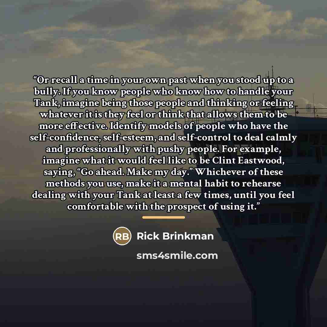 “Or recall a time in your own past when you stood up to a bully. If you know people who know how to handle your Tank, imagine being those people and thinking or feeling whatever it is they feel or think that allows them to be more effective. Identify models of people who have the self-confidence…” quote by Rick Brinkman