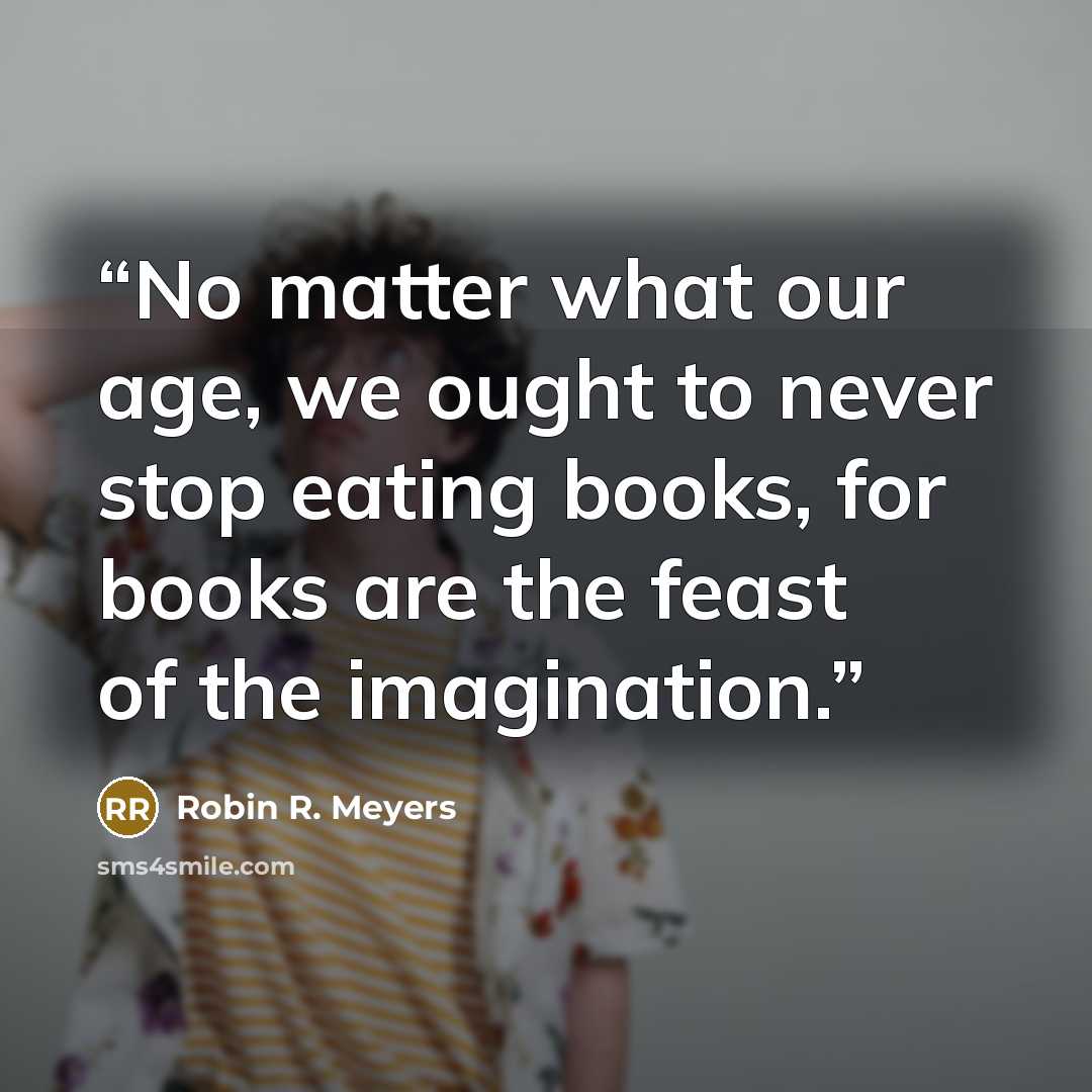 “No matter what our age, we ought to never stop eating books, for books are the feast of the imagination.” quote by Robin R. Meyers