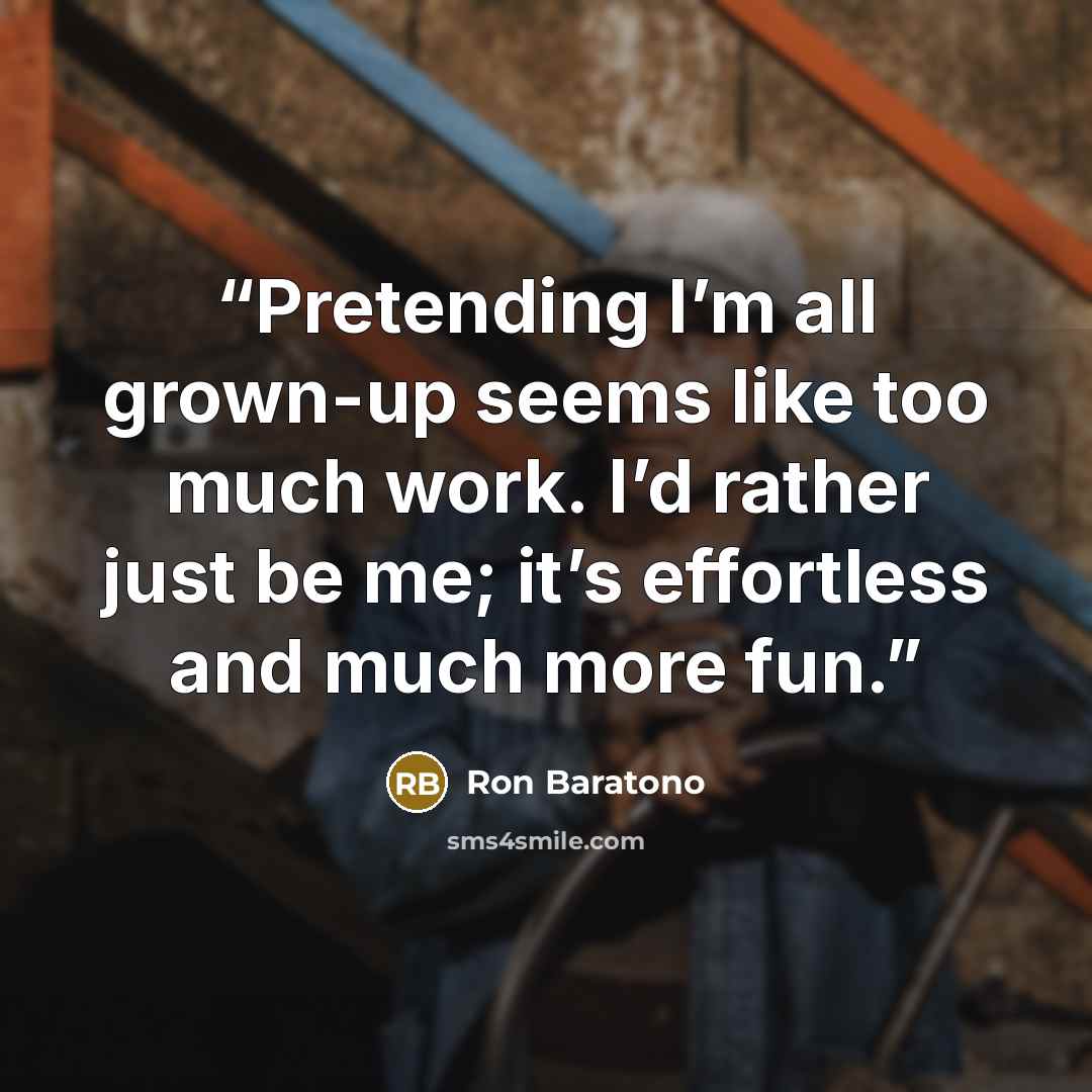 “Pretending I’m all grown-up seems like too much work. I’d rather just be me; it’s effortless and much more fun.” quote by Ron Baratono