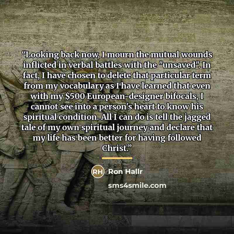 “Looking back now, I mourn the mutual wounds inflicted in verbal battles with the "unsaved". In fact, I have chosen to delete that particular term from my vocabulary as I have learned that even with my $500 European-designer bifocals, I cannot see into a person's heart to know his spiritual…” quote by Ron Hallr
