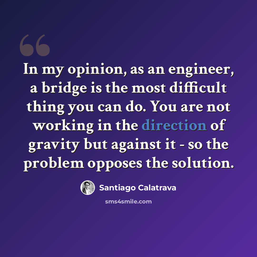 “In my opinion, as an engineer, a bridge is the most difficult thing you can do. You are not working in the direction of gravity but against it - so the problem opposes the solution.” quote by Santiago Calatrava