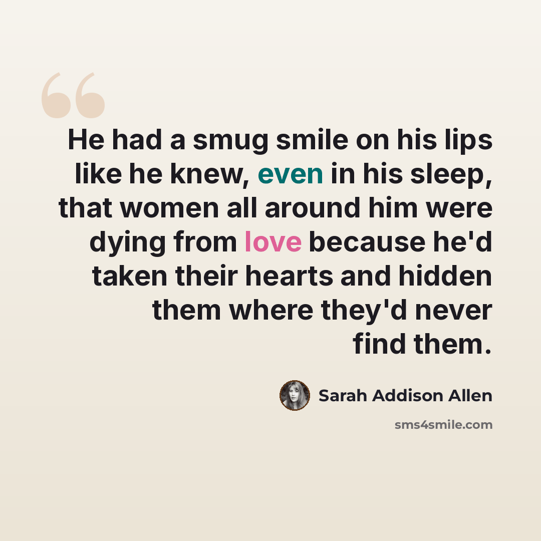 “He had a smug smile on his lips like he knew, even in his sleep, that women all around him were dying from love because he'd taken their hearts and hidden them where they'd never find them.” quote by Sarah Addison Allen