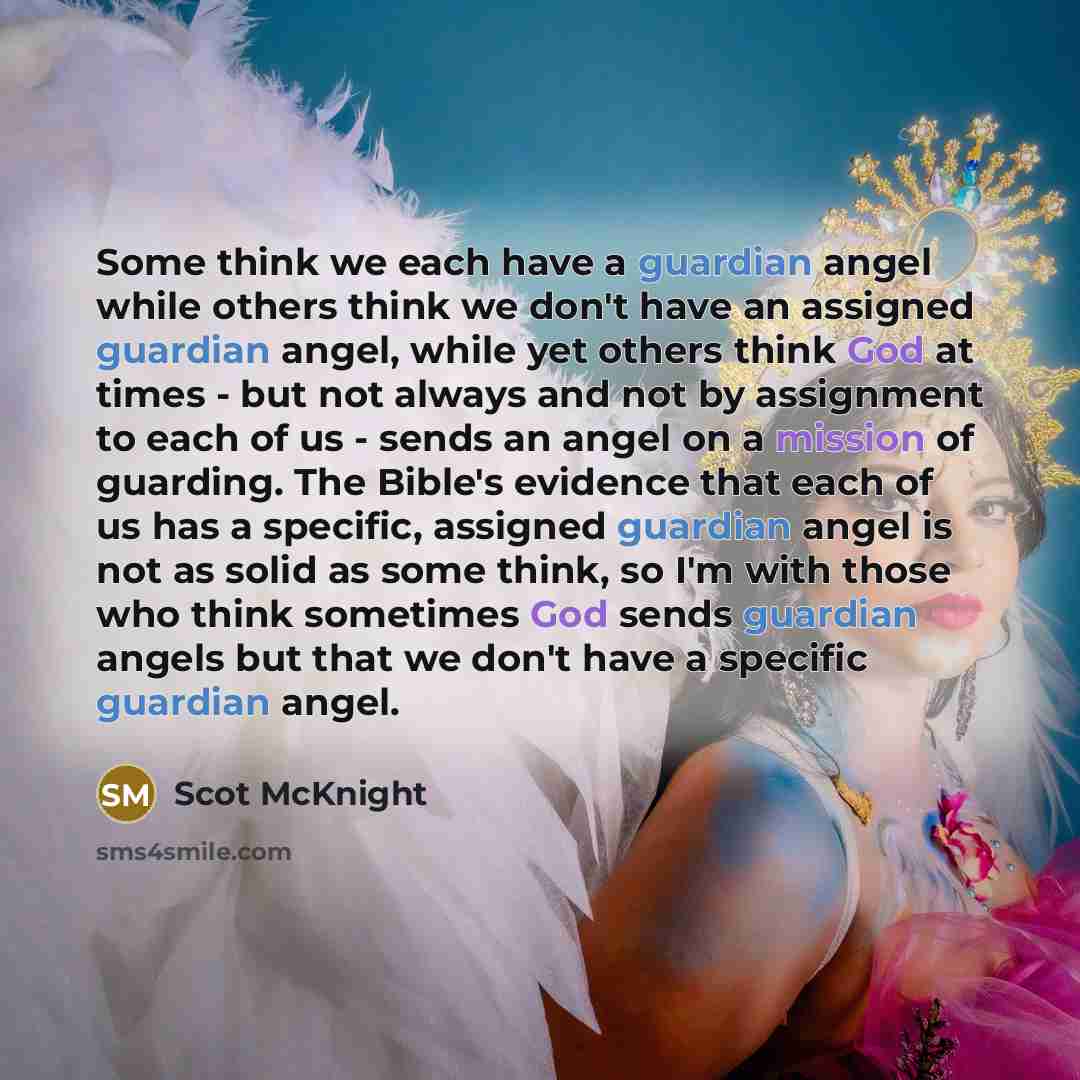 “Some think we each have a guardian angel while others think we don't have an assigned guardian angel, while yet others think God at times - but not always and not by assignment to each of us - sends an angel on a mission of guarding. The Bible's evidence that each of us has a specific, assigned…” quote by Scot McKnight