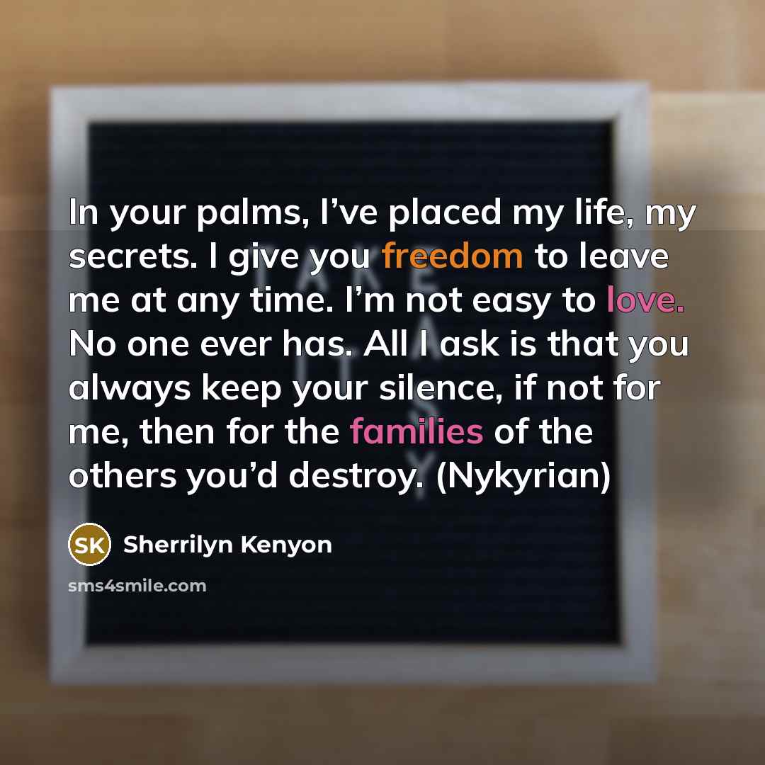 “In your palms, I’ve placed my life, my secrets. I give you freedom to leave me at any time. I’m not easy to love. No one ever has. All I ask is that you always keep your silence, if not for me, then for the families of the others you’d destroy. (Nykyrian)” quote by Sherrilyn Kenyon
