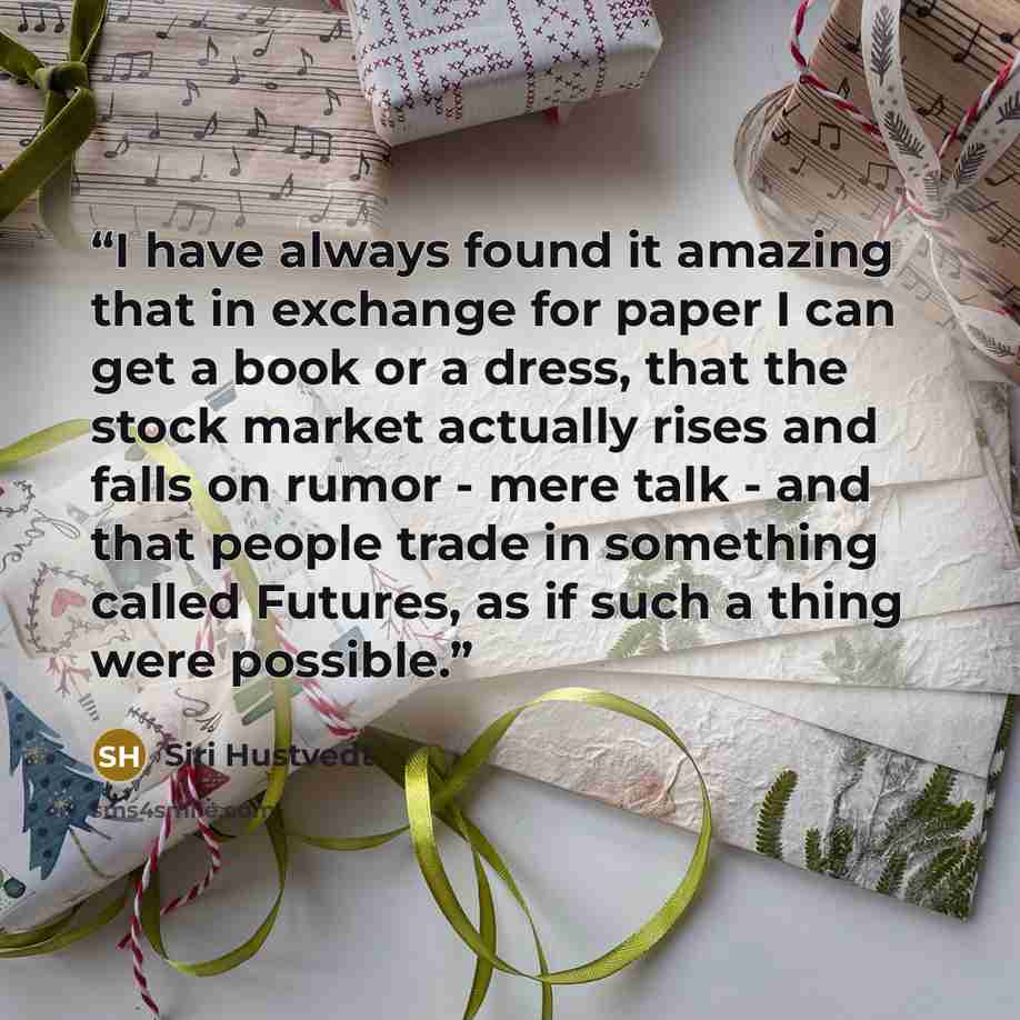 “I have always found it amazing that in exchange for paper I can get a book or a dress, that the stock market actually rises and falls on rumor - mere talk - and that people trade in something called Futures, as if such a thing were possible.” quote by Siri Hustvedt