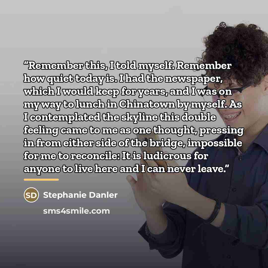“Remember this, I told myself. Remember how quiet today is. I had the newspaper, which I would keep for years, and I was on my way to lunch in Chinatown by myself. As I contemplated the skyline this double feeling came to me as one thought, pressing in from either side of the bridge, impossible for…” quote by Stephanie Danler