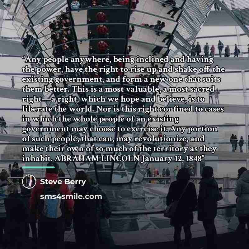 “Any people anywhere, being inclined and having the power, have the right to rise up and shake off the existing government, and form a new one that suits them better. This is a most valuable, a most sacred right—a right, which we hope and believe, is to liberate the world. Nor is this right…” quote by Steve Berry