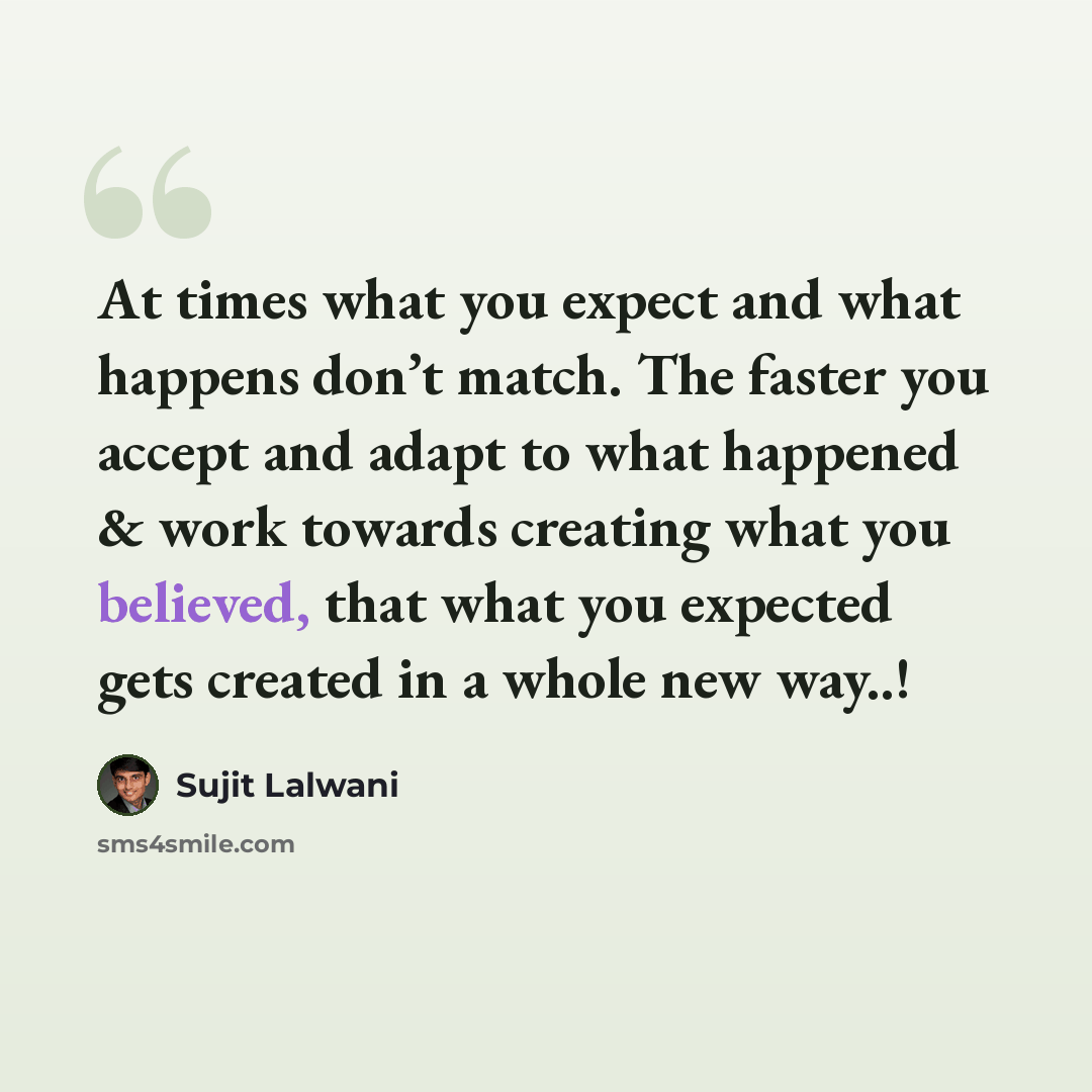 “At times what you expect and what happens don’t match. The faster you accept and adapt to what happened & work towards creating what you believed, that what you expected gets created in a whole new way..!” quote by Sujit Lalwani