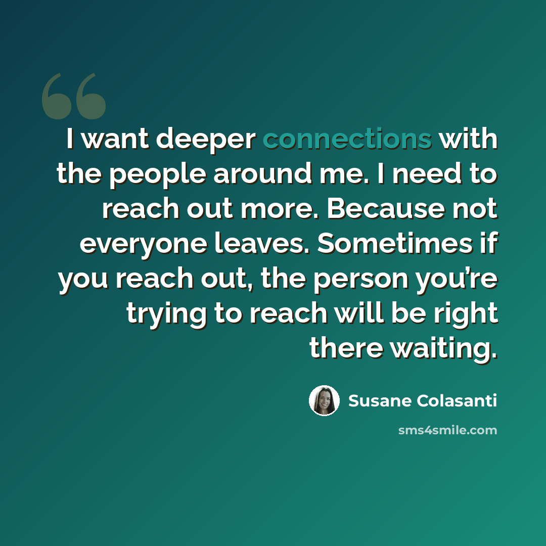 “I want deeper connections with the people around me. I need to reach out more. Because not everyone leaves. Sometimes if you reach out, the person you’re trying to reach will be right there waiting.” quote by Susane Colasanti