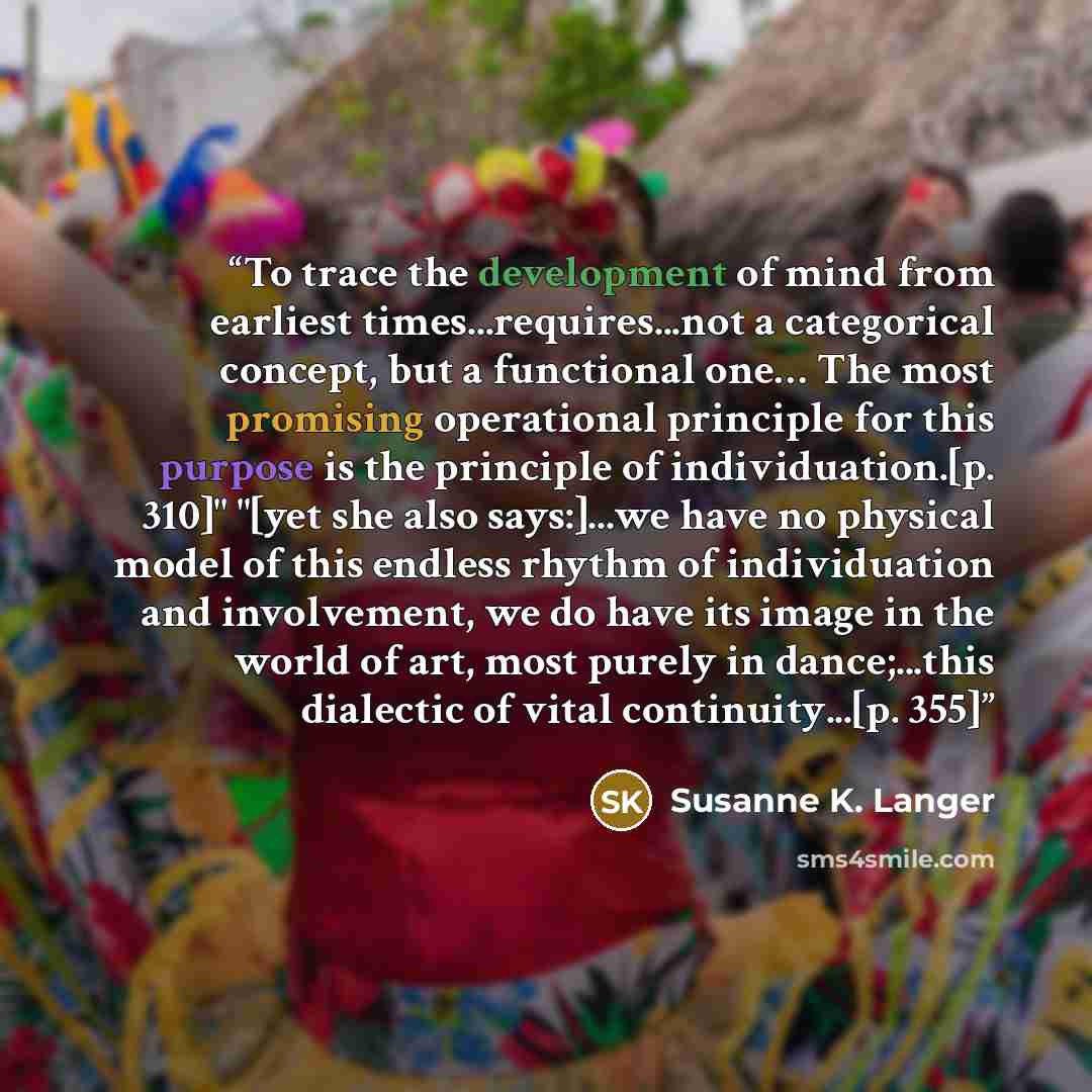 “To trace the development of mind from earliest times...requires...not a categorical concept, but a functional one… The most promising operational principle for this purpose is the principle of individuation.[p. 310]" "[yet she also says:]...we have no physical model of this endless rhythm of…” quote by Susanne K. Langer