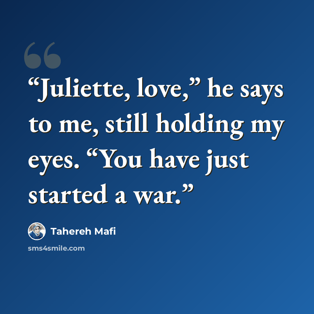 “Juliette, love,” he says to me, still holding my eyes. “You have just started a war.” quote by Tahereh Mafi