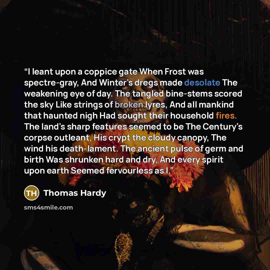 “I leant upon a coppice gate When Frost was spectre-gray, And Winter's dregs made desolate The weakening eye of day. The tangled bine-stems scored the sky Like strings of broken lyres, And all mankind that haunted nigh Had sought their household fires. The land's sharp features seemed to be The…” quote by Thomas Hardy
