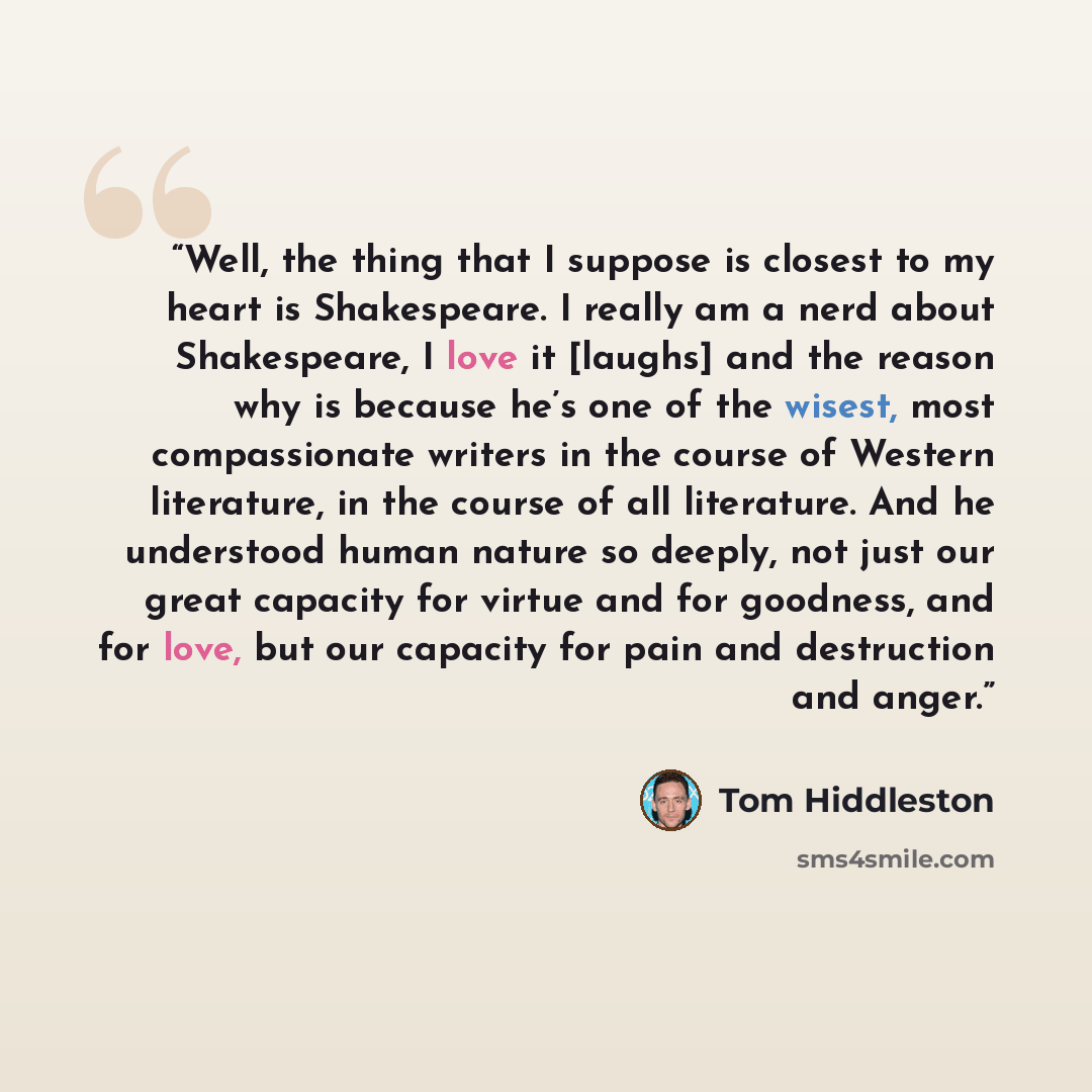 “Well, the thing that I suppose is closest to my heart is Shakespeare. I really am a nerd about Shakespeare, I love it [laughs] and the reason why is because he’s one of the wisest, most compassionate writers in the course of Western literature, in the course of all literature. And he understood…” quote by Tom Hiddleston