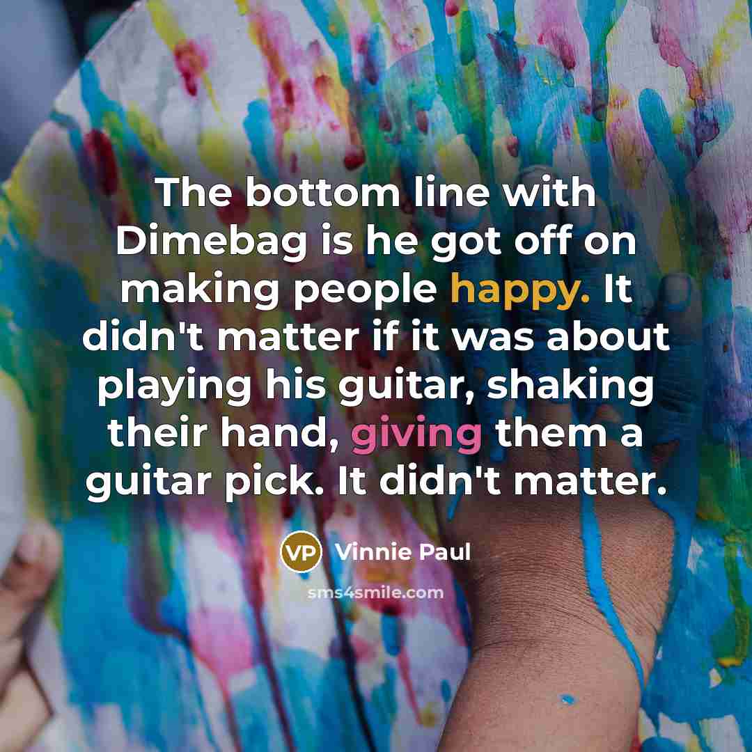 “The bottom line with Dimebag is he got off on making people happy. It didn't matter if it was about playing his guitar, shaking their hand, giving them a guitar pick. It didn't matter.” quote by Vinnie Paul