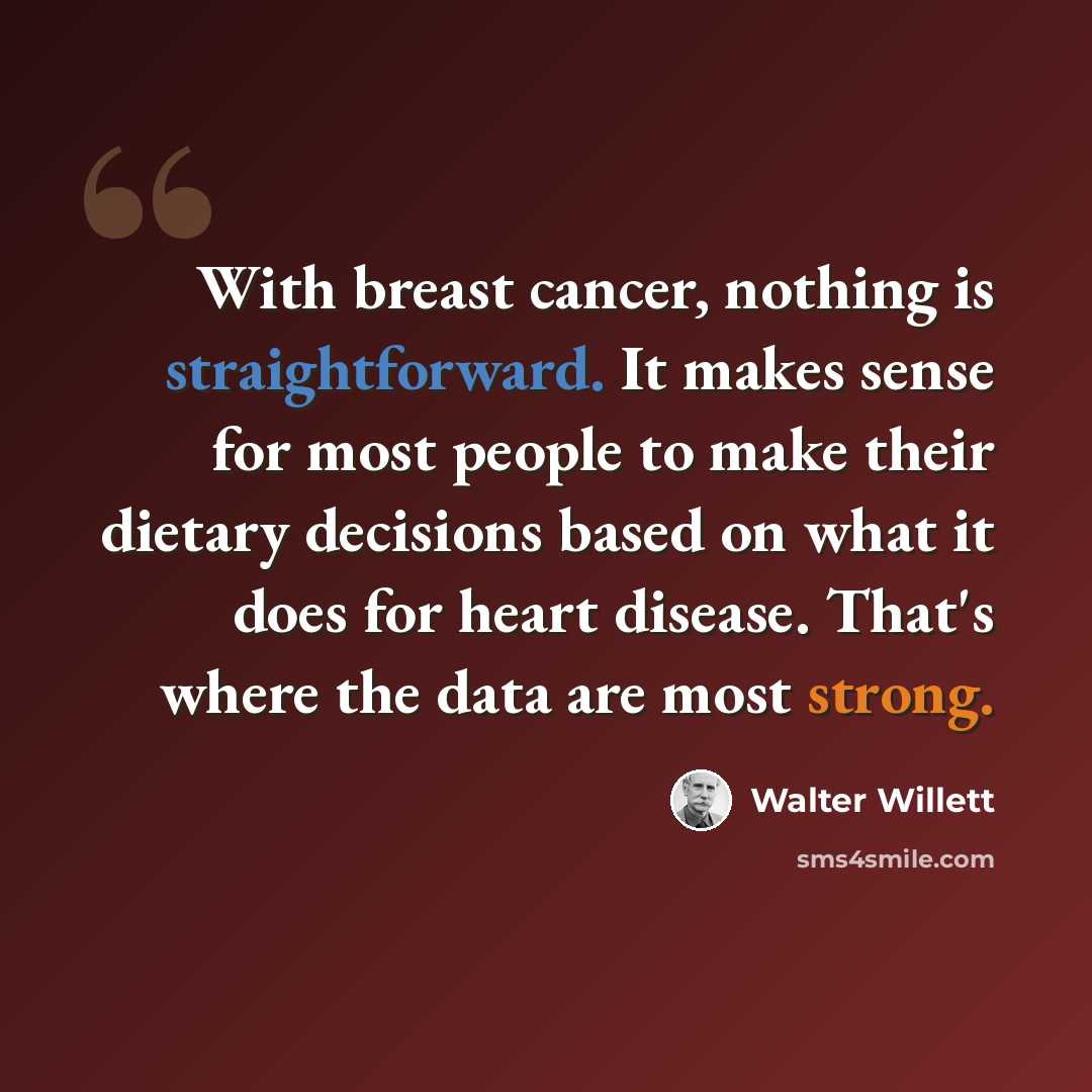 “With breast cancer, nothing is straightforward. It makes sense for most people to make their dietary decisions based on what it does for heart disease. That's where the data are most strong.” quote by Walter Willett