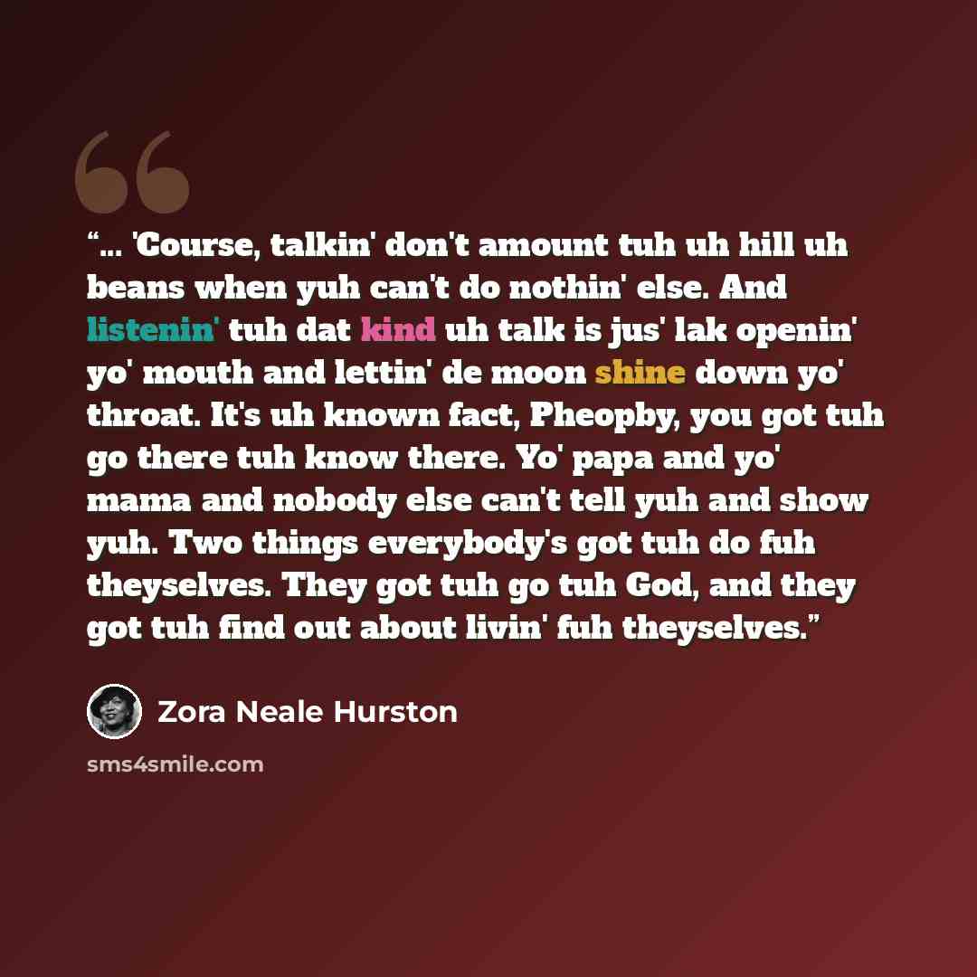 “... 'Course, talkin' don't amount tuh uh hill uh beans when yuh can't do nothin' else. And listenin' tuh dat kind uh talk is jus' lak openin' yo' mouth and lettin' de moon shine down yo' throat. It's uh known fact, Pheopby, you got tuh go there tuh know there. Yo' papa and yo' mama and nobody else…” quote by Zora Neale Hurston