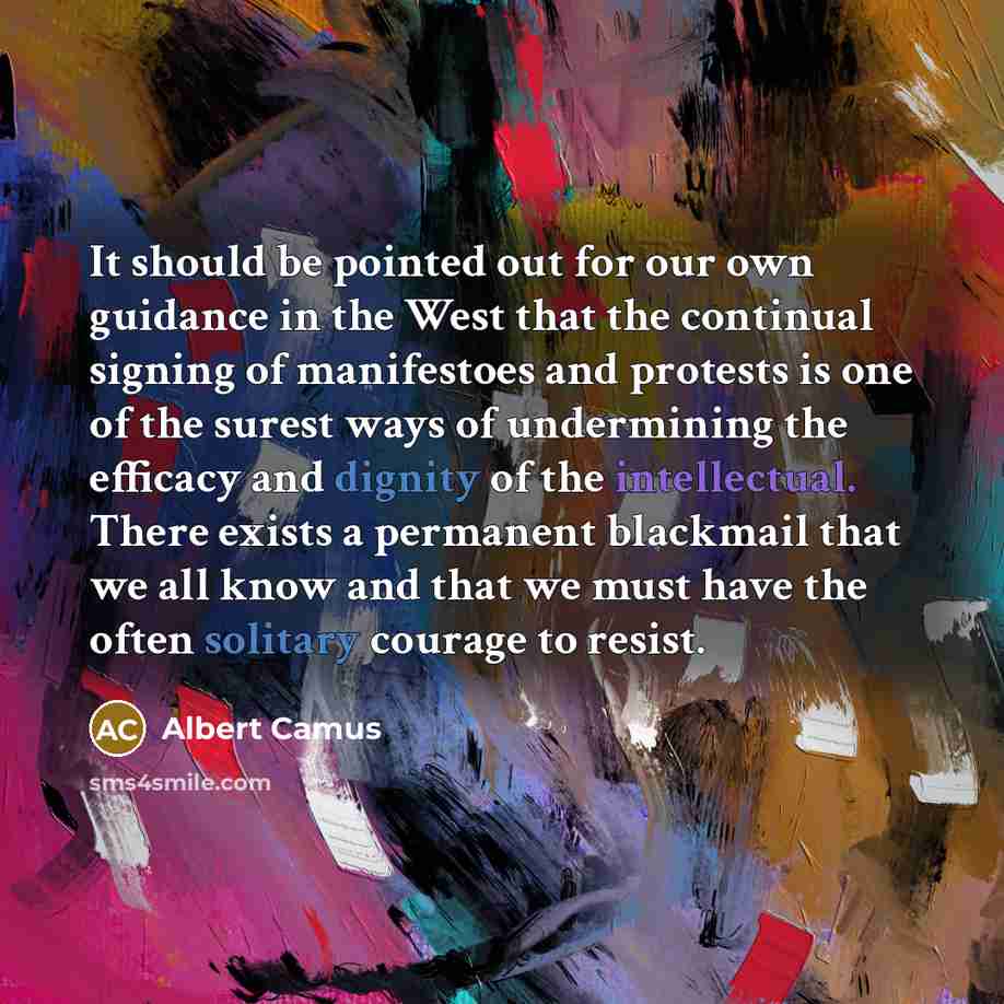 “It should be pointed out for our own guidance in the West that the continual signing of manifestoes and protests is one of the surest ways of undermining the efficacy and dignity of the intellectual. There exists a permanent blackmail that we all know and that we must have the often solitary…” quote by Albert Camus