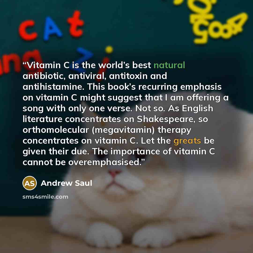 “Vitamin C is the world’s best natural antibiotic, antiviral, antitoxin and antihistamine. This book’s recurring emphasis on vitamin C might suggest that I am offering a song with only one verse. Not so. As English literature concentrates on Shakespeare, so orthomolecular (megavitamin) therapy…” quote by Andrew Saul