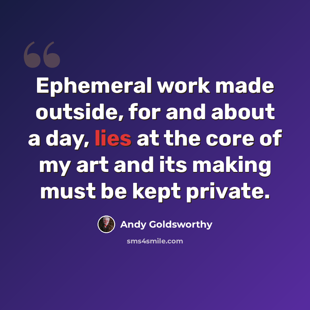 “Ephemeral work made outside, for and about a day, lies at the core of my art and its making must be kept private.” quote by Andy Goldsworthy