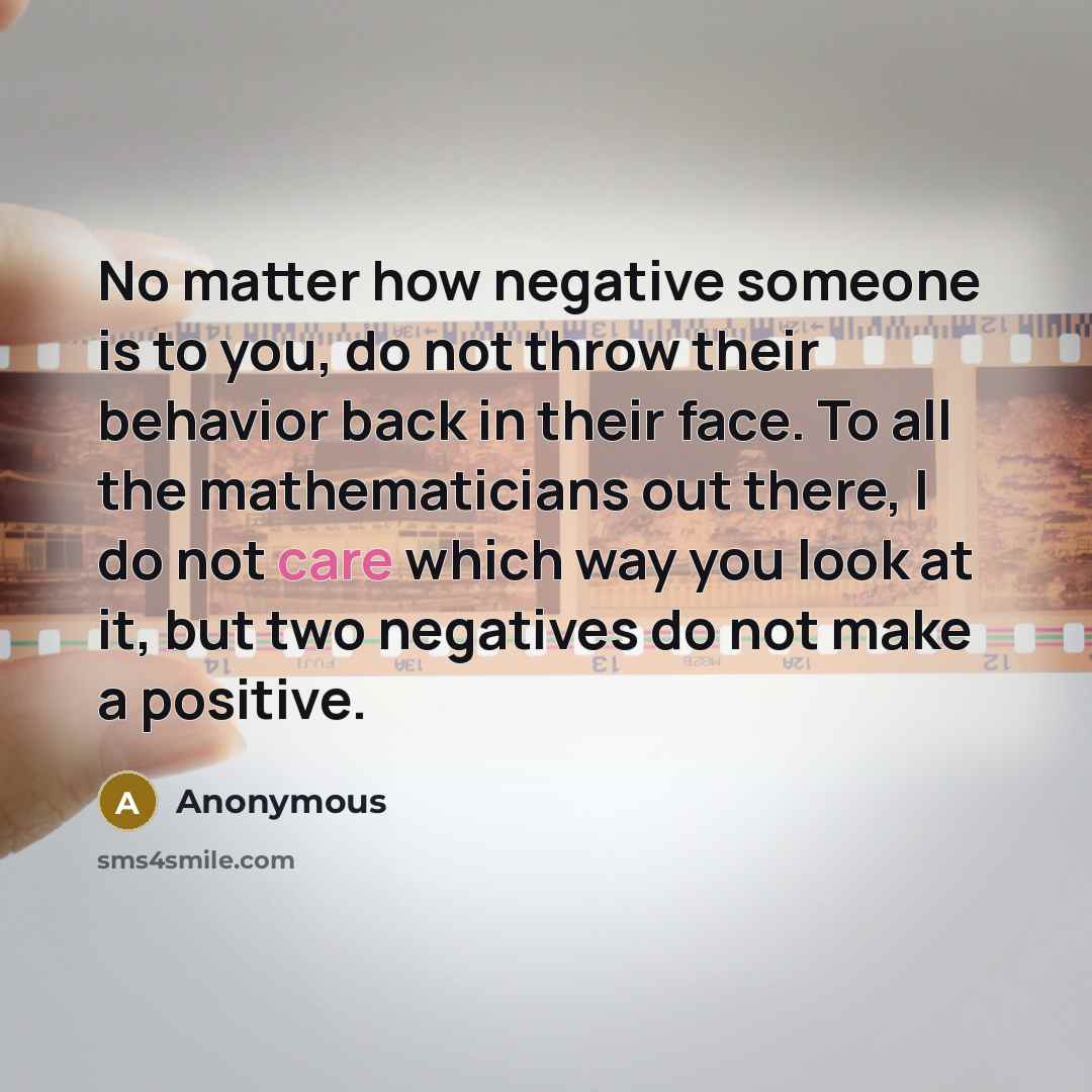 “No matter how negative someone is to you, do not throw their behavior back in their face. To all the mathematicians out there, I do not care which way you look at it, but two negatives do not make a positive.” quote by Anonymous
