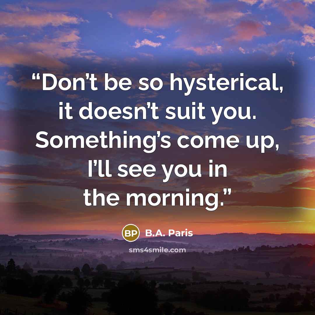 “Don’t be so hysterical, it doesn’t suit you. Something’s come up, I’ll see you in the morning.” quote by B.A. Paris