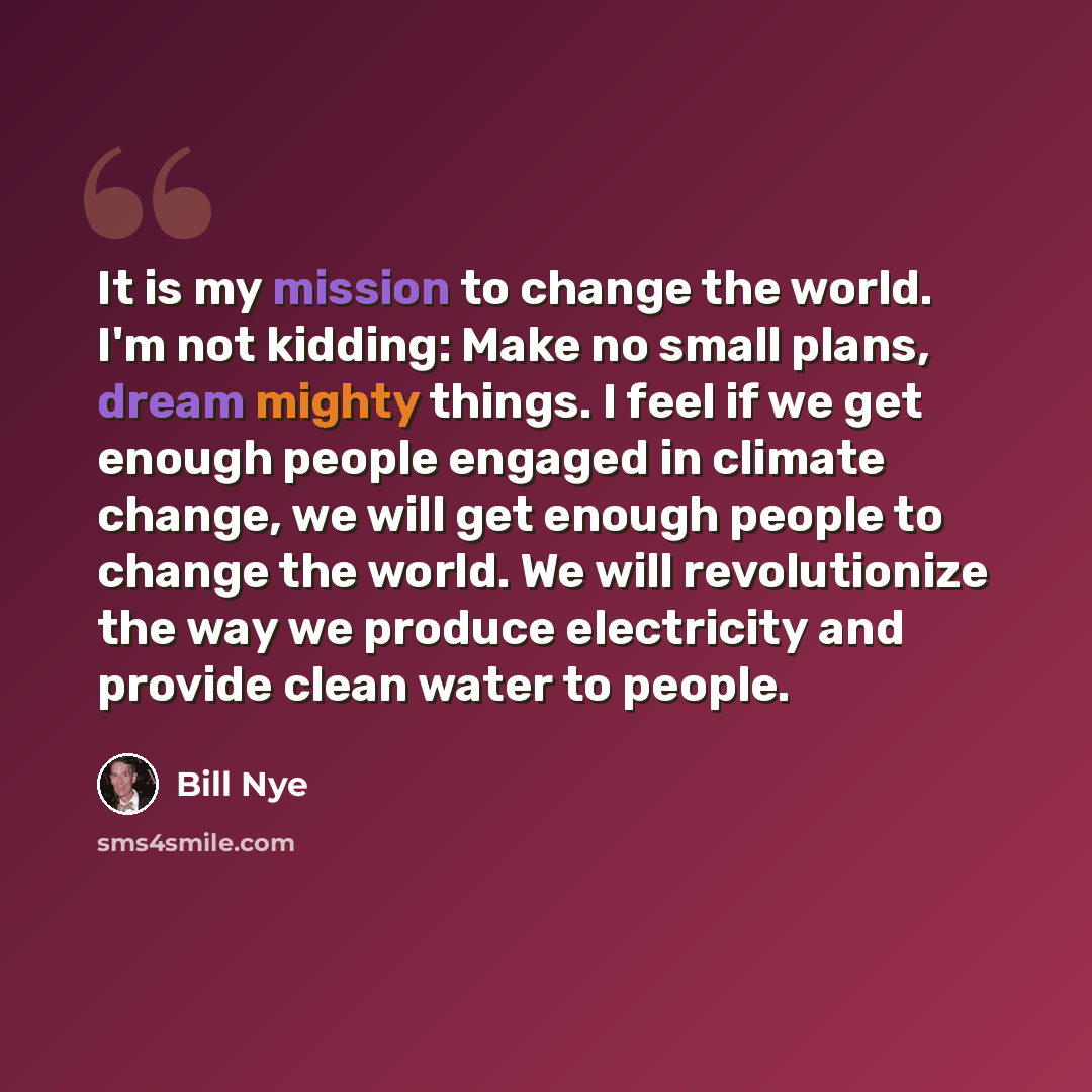 “It is my mission to change the world. I'm not kidding: Make no small plans, dream mighty things. I feel if we get enough people engaged in climate change, we will get enough people to change the world. We will revolutionize the way we produce electricity and provide clean water to people.” quote by Bill Nye