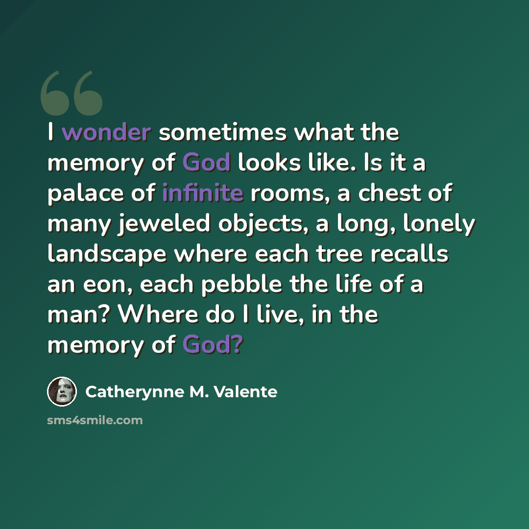 “I wonder sometimes what the memory of God looks like. Is it a palace of infinite rooms, a chest of many jeweled objects, a long, lonely landscape where each tree recalls an eon, each pebble the life of a man? Where do I live, in the memory of God?” quote by Catherynne M. Valente