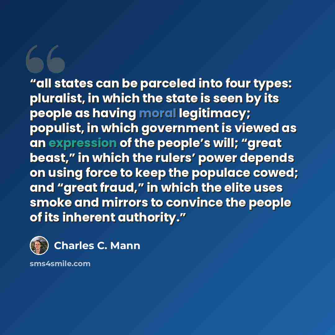 “all states can be parceled into four types: pluralist, in which the state is seen by its people as having moral legitimacy; populist, in which government is viewed as an expression of the people’s will; “great beast,” in which the rulers’ power depends on using force to keep the populace cowed…” quote by Charles C. Mann