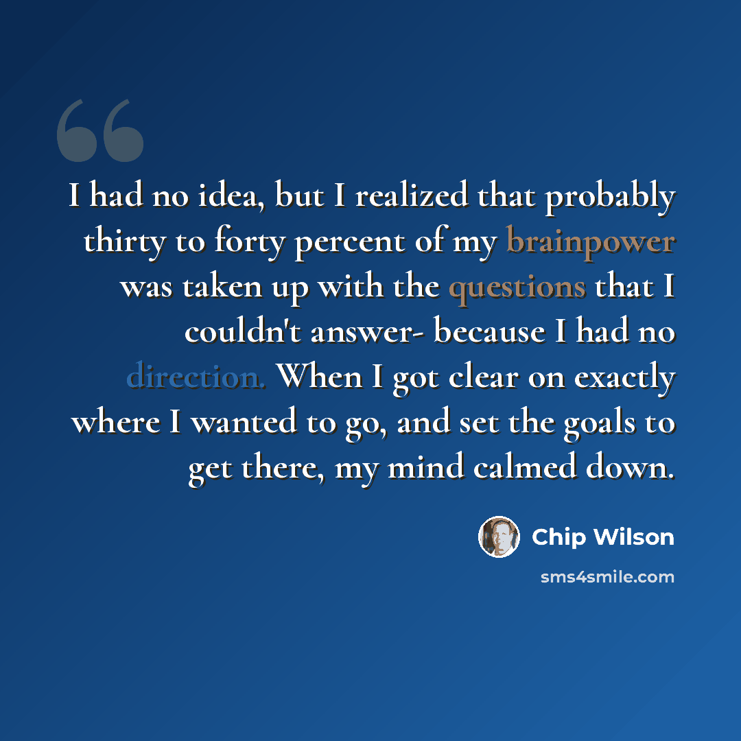 “I had no idea, but I realized that probably thirty to forty percent of my brainpower was taken up with the questions that I couldn't answer- because I had no direction. When I got clear on exactly where I wanted to go, and set the goals to get there, my mind calmed down.” quote by Chip Wilson