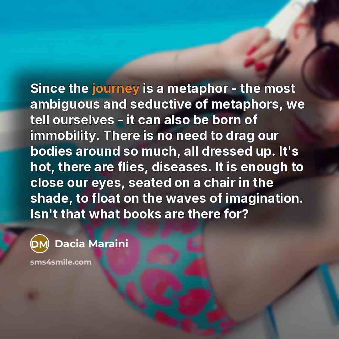 “Since the journey is a metaphor - the most ambiguous and seductive of metaphors, we tell ourselves - it can also be born of immobility. There is no need to drag our bodies around so much, all dressed up. It's hot, there are flies, diseases. It is enough to close our eyes, seated on a chair in the…” quote by Dacia Maraini