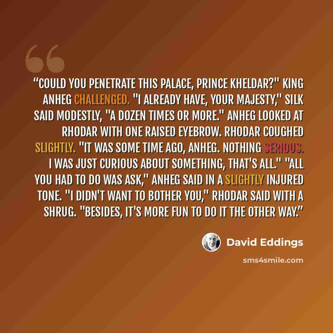 “Could you penetrate this palace, Prince Kheldar?" King Anheg challenged. "I already have, your Majesty," Silk said modestly, "a dozen times or more." Anheg looked at Rhodar with one raised eyebrow. Rhodar coughed slightly. "It was some time ago, Anheg. Nothing serious. I was just curious about…” quote by David Eddings