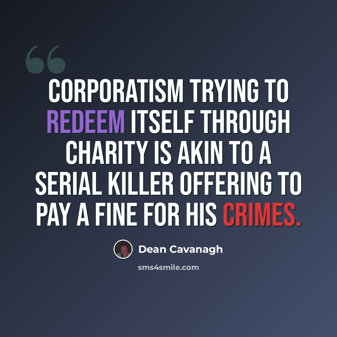 “Corporatism trying to redeem itself through charity is akin to a serial killer offering to pay a fine for his crimes.” quote by Dean Cavanagh