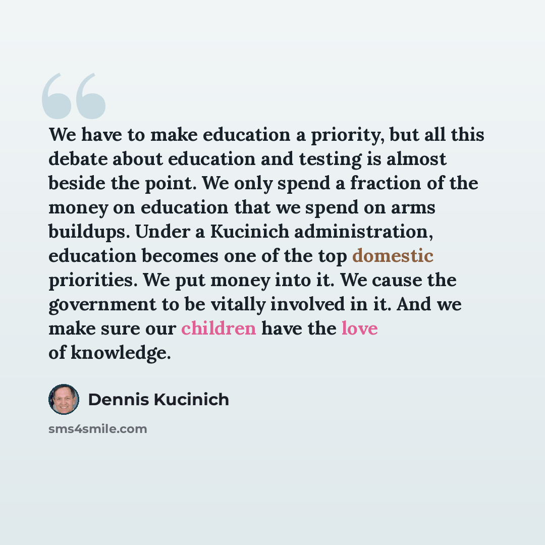 “We have to make education a priority, but all this debate about education and testing is almost beside the point. We only spend a fraction of the money on education that we spend on arms buildups. Under a Kucinich administration, education becomes one of the top domestic priorities. We put money…” quote by Dennis Kucinich