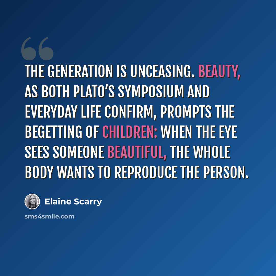 “The generation is unceasing. Beauty, as both Plato’s Symposium and everyday life confirm, prompts the begetting of children: when the eye sees someone beautiful, the whole body wants to reproduce the person.” quote by Elaine Scarry