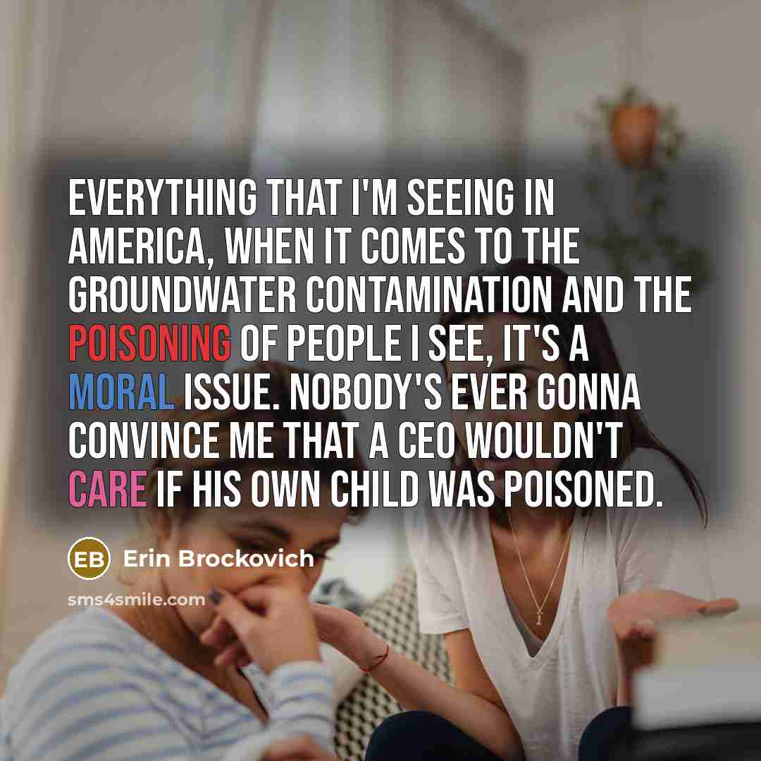 “Everything that I'm seeing in America, when it comes to the groundwater contamination and the poisoning of people I see, it's a moral issue. Nobody's ever gonna convince me that a CEO wouldn't care if his own child was poisoned.” quote by Erin Brockovich