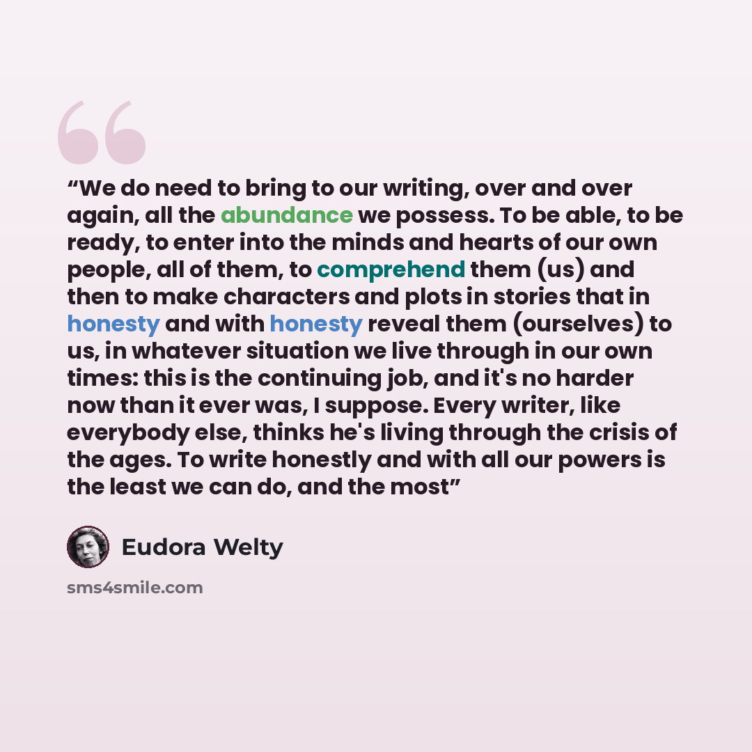“We do need to bring to our writing, over and over again, all the abundance we possess. To be able, to be ready, to enter into the minds and hearts of our own people, all of them, to comprehend them (us) and then to make characters and plots in stories that in honesty and with honesty reveal them…” quote by Eudora Welty