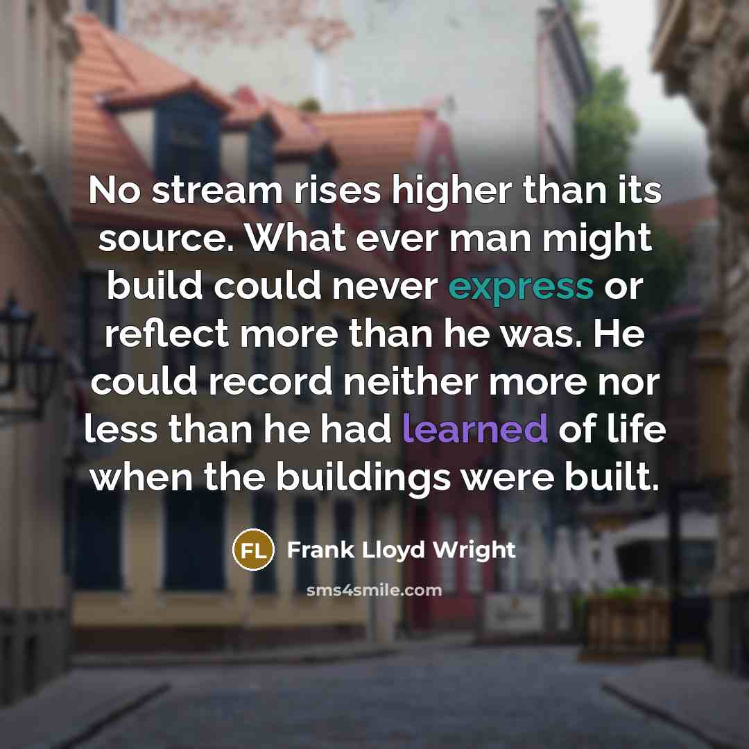 “No stream rises higher than its source. What ever man might build could never express or reflect more than he was. He could record neither more nor less than he had learned of life when the buildings were built.” quote by Frank Lloyd Wright