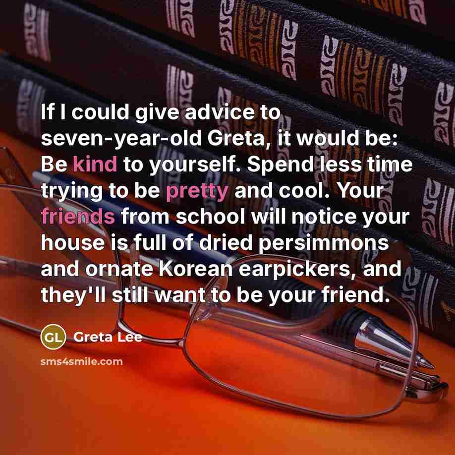 “If I could give advice to seven-year-old Greta, it would be: Be kind to yourself. Spend less time trying to be pretty and cool. Your friends from school will notice your house is full of dried persimmons and ornate Korean earpickers, and they'll still want to be your friend.” quote by Greta Lee