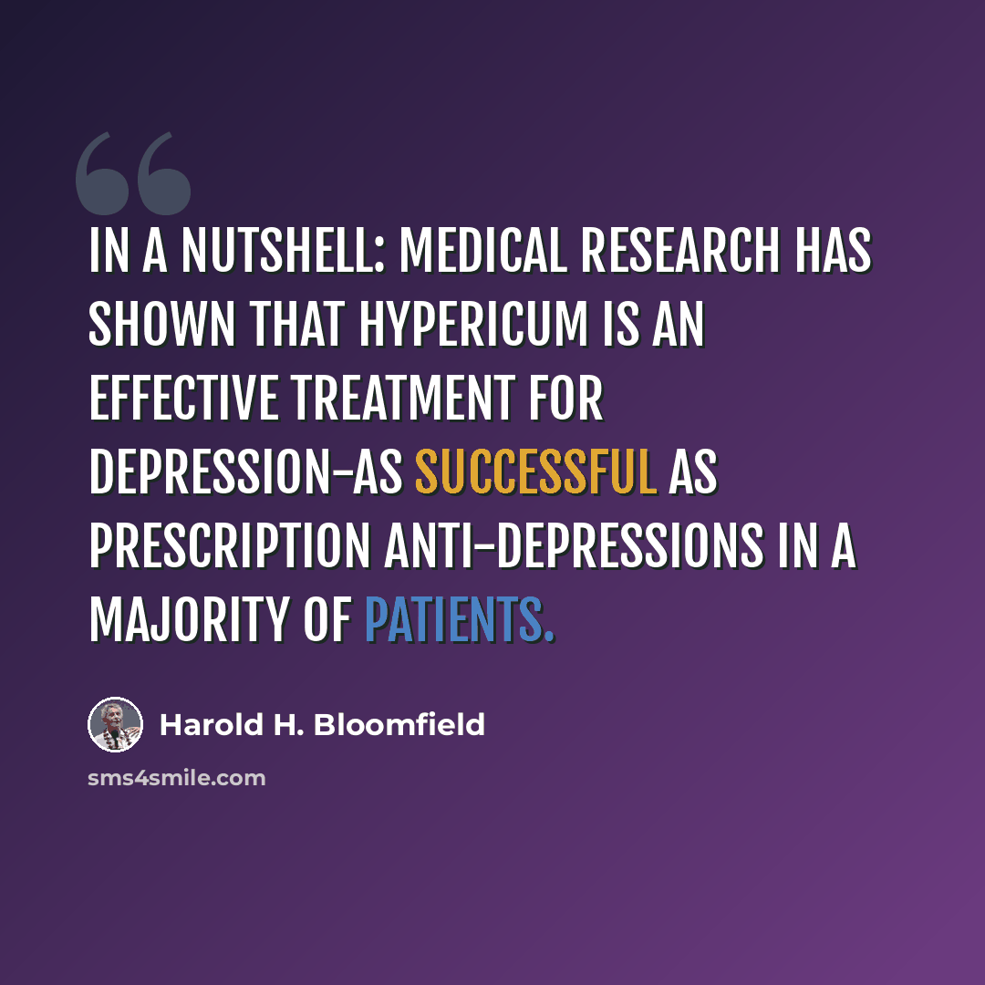 “In a nutshell: Medical research has shown that Hypericum is an effective treatment for depression-as successful as prescription anti-depressions in a majority of patients.” quote by Harold H. Bloomfield