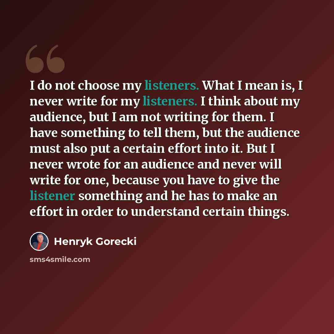 “I do not choose my listeners. What I mean is, I never write for my listeners. I think about my audience, but I am not writing for them. I have something to tell them, but the audience must also put a certain effort into it. But I never wrote for an audience and never will write for one, because…” quote by Henryk Gorecki