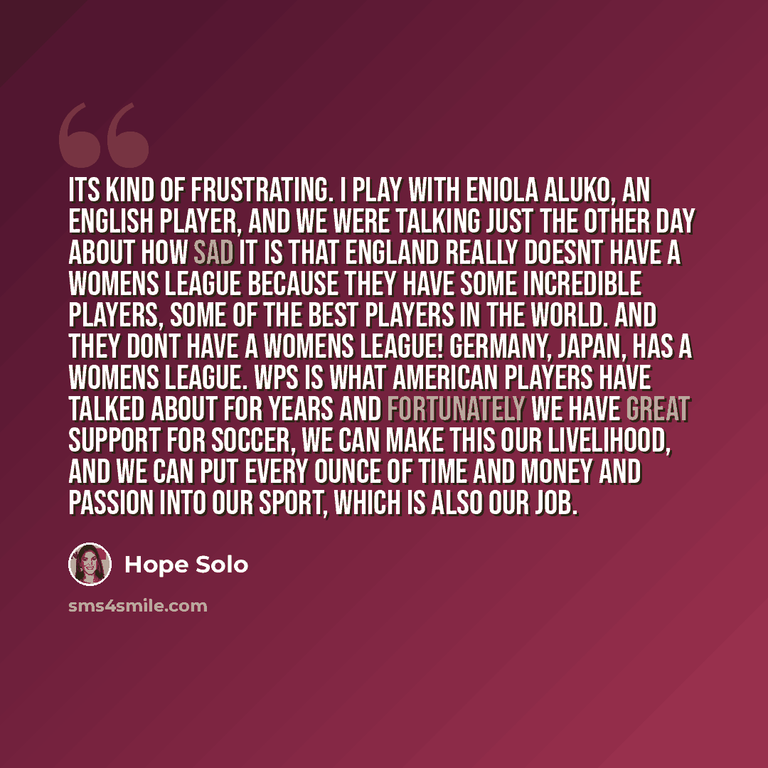 “Its kind of frustrating. I play with Eniola Aluko, an English player, and we were talking just the other day about how sad it is that England really doesnt have a womens league because they have some incredible players, some of the best players in the world. And they dont have a womens league!…” quote by Hope Solo