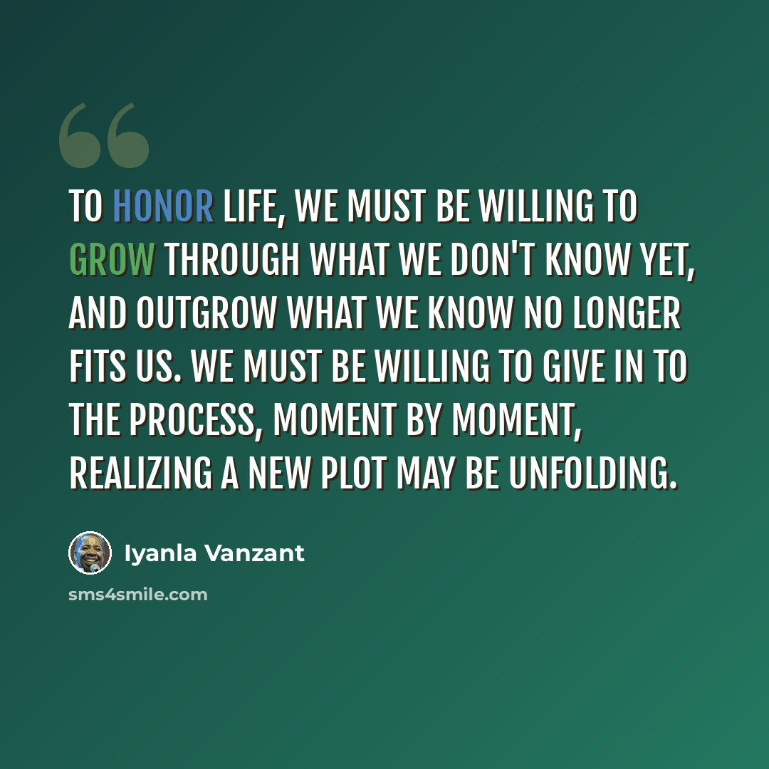 “To honor life, we must be willing to grow through what we don't know yet, and outgrow what we know no longer fits us. We must be willing to give in to the process, moment by moment, realizing a new plot may be unfolding.” quote by Iyanla Vanzant
