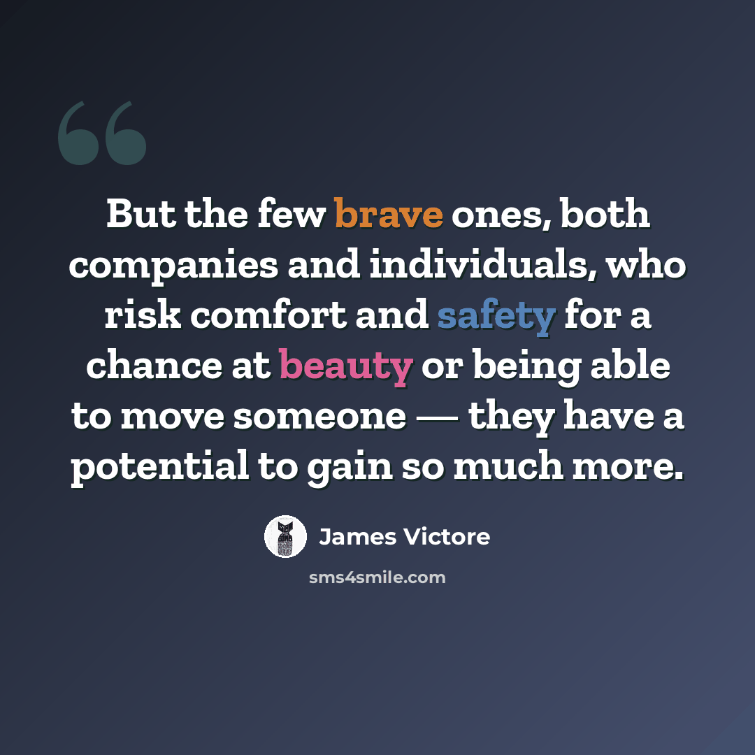 “But the few brave ones, both companies and individuals, who risk comfort and safety for a chance at beauty or being able to move someone — they have a potential to gain so much more.” quote by James Victore