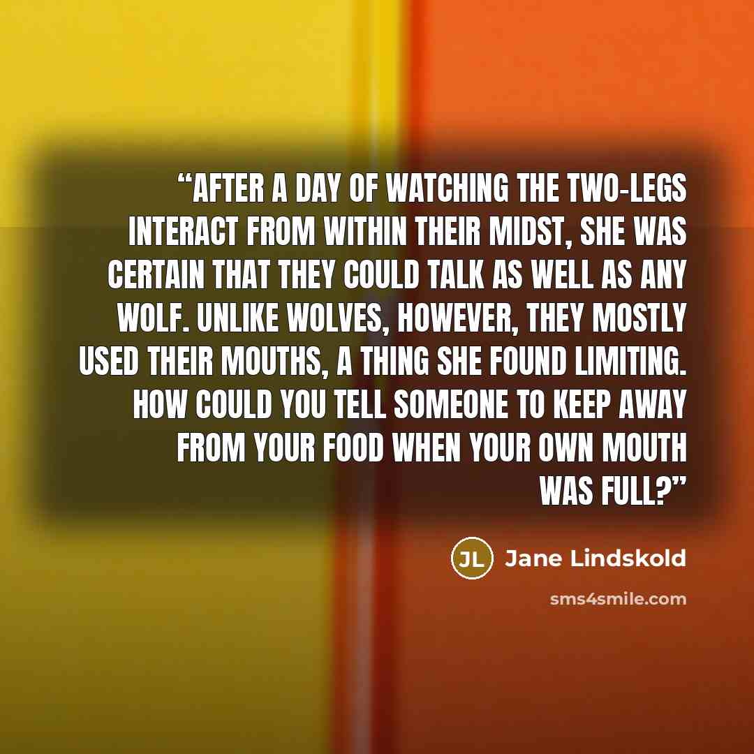 “After a day of watching the two-legs interact from within their midst, she was certain that they could talk as well as any wolf. Unlike wolves, however, they mostly used their mouths, a thing she found limiting. How could you tell someone to keep away from your food when your own mouth was full?” quote by Jane Lindskold