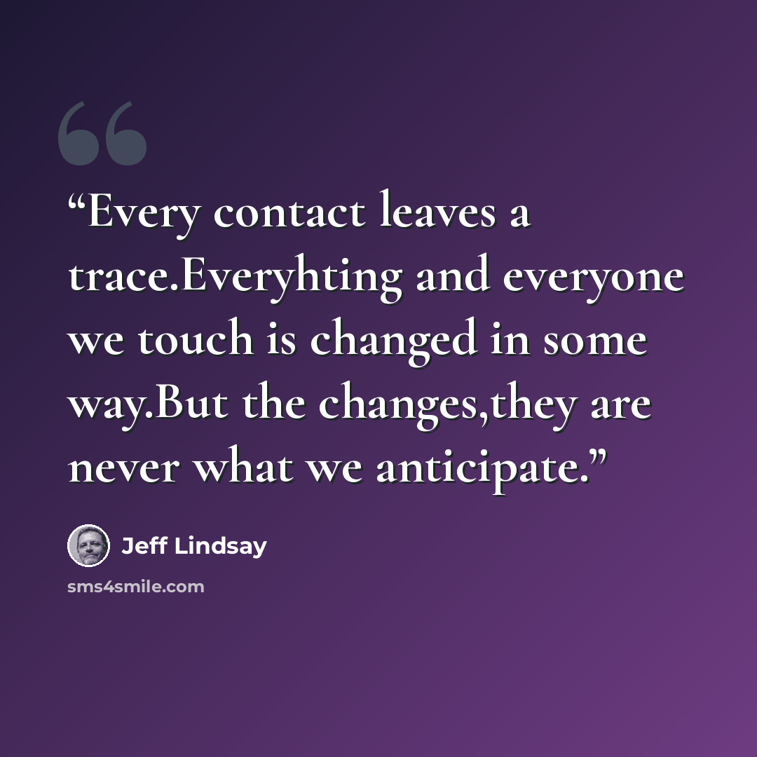 “Every contact leaves a trace.Everyhting and everyone we touch is changed in some way.But the changes,they are never what we anticipate.” quote by Jeff Lindsay