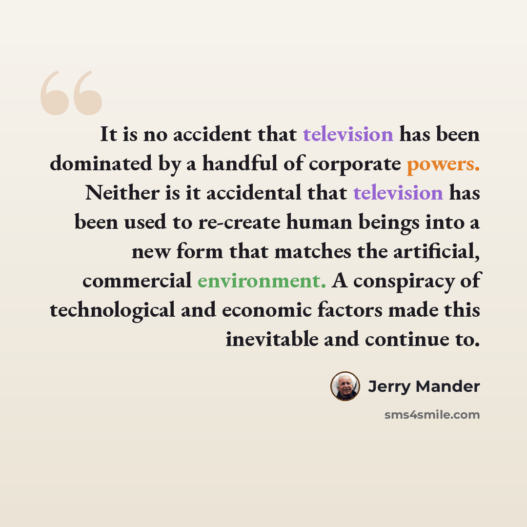 “It is no accident that television has been dominated by a handful of corporate powers. Neither is it accidental that television has been used to re-create human beings into a new form that matches the artificial, commercial environment. A conspiracy of technological and economic factors made this…” quote by Jerry Mander