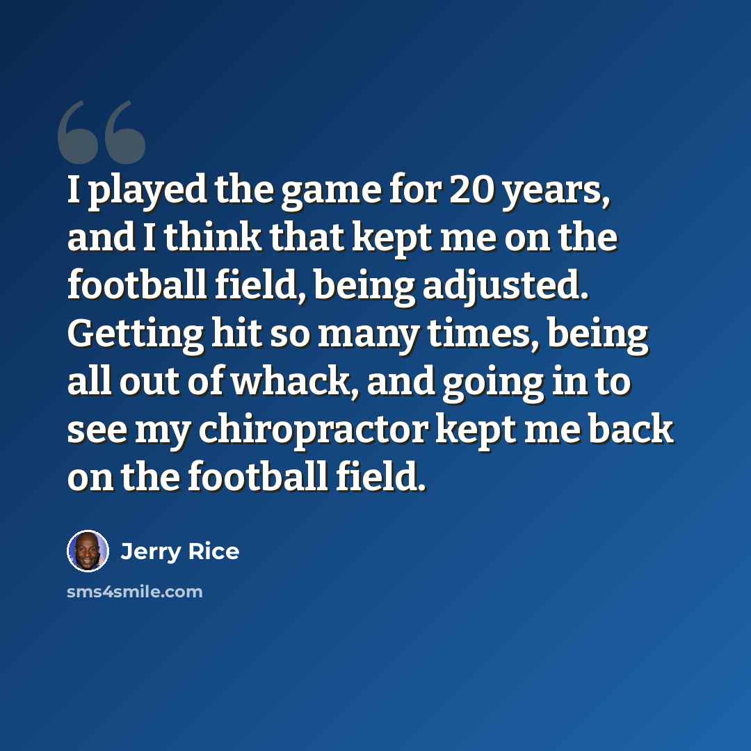 “I played the game for 20 years, and I think that kept me on the football field, being adjusted. Getting hit so many times, being all out of whack, and going in to see my chiropractor kept me back on the football field.” quote by Jerry Rice