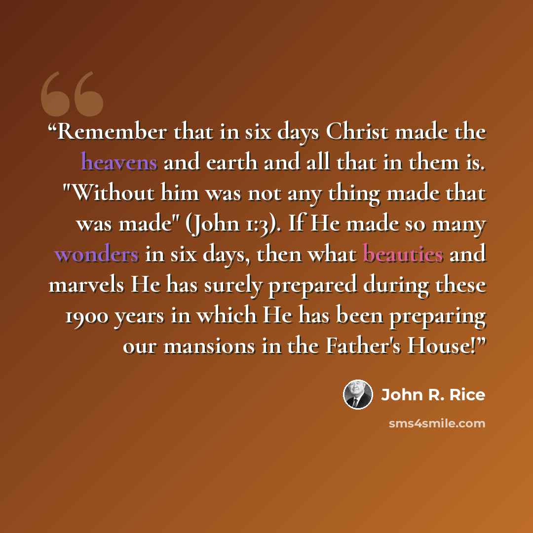 “Remember that in six days Christ made the heavens and earth and all that in them is. "Without him was not any thing made that was made" (John 1:3). If He made so many wonders in six days, then what beauties and marvels He has surely prepared during these 1900 years in which He has been preparing…” quote by John R. Rice