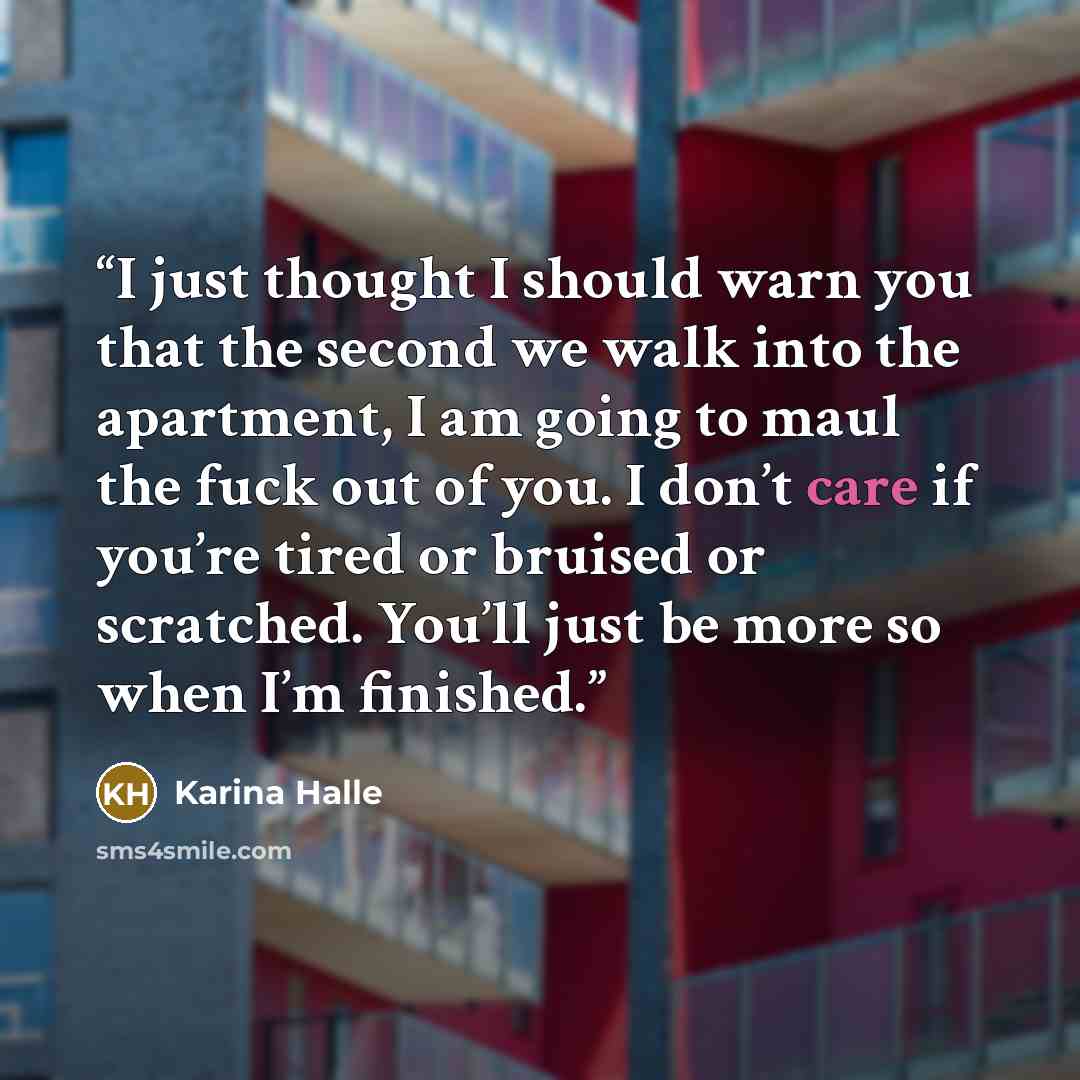 “I just thought I should warn you that the second we walk into the apartment, I am going to maul the fuck out of you. I don’t care if you’re tired or bruised or scratched. You’ll just be more so when I’m finished.” quote by Karina Halle