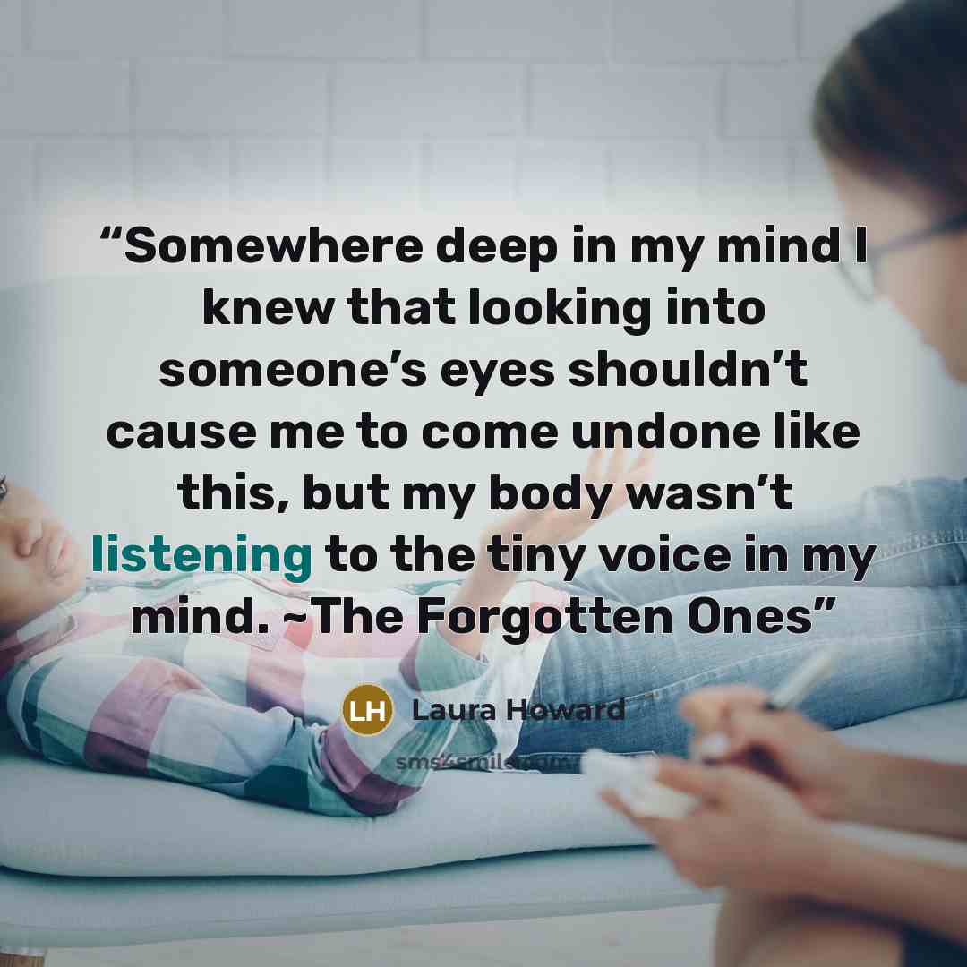 “Somewhere deep in my mind I knew that looking into someone’s eyes shouldn’t cause me to come undone like this, but my body wasn’t listening to the tiny voice in my mind. ~The Forgotten Ones” quote by Laura Howard